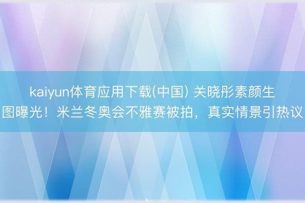 kaiyun体育应用下载(中国) 关晓彤素颜生图曝光！米兰冬奥会不雅赛被拍，真实情景引热议