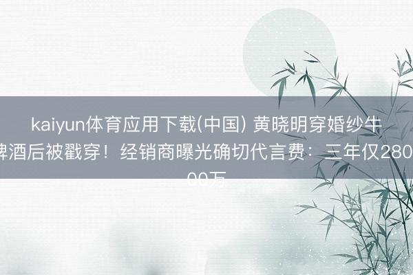 kaiyun体育应用下载(中国) 黄晓明穿婚纱牛饮啤酒后被戳穿！经销商曝光确切代言费：三年仅2800万