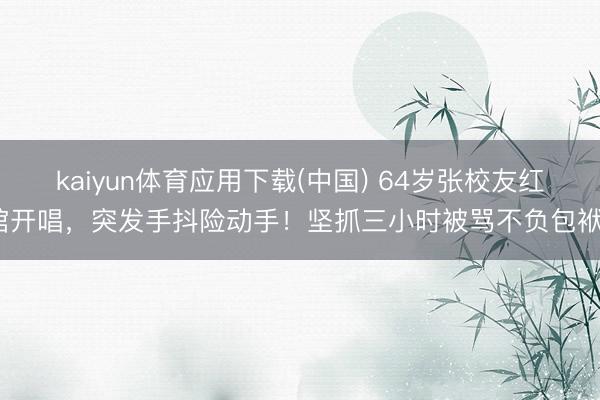 kaiyun体育应用下载(中国) 64岁张校友红馆开唱，突发手抖险动手！坚抓三小时被骂不负包袱？
