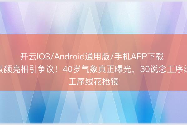 开云IOS/Android通用版/手机APP下载 刘诗诗素颜亮相引争议！40岁气象真正曝光，30说念工序绒花抢镜