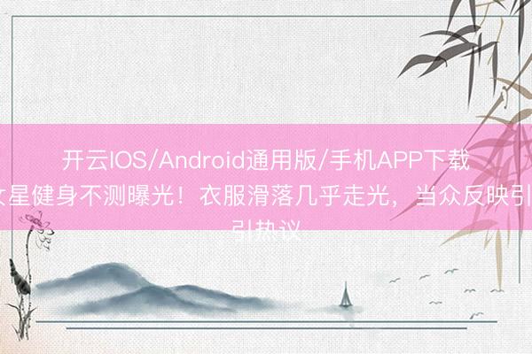 开云IOS/Android通用版/手机APP下载 某女星健身不测曝光！衣服滑落几乎走光，当众反映引热议