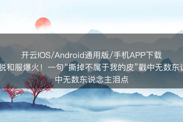 开云IOS/Android通用版/手机APP下载 演员谢幕脱和服爆火！一句“撕掉不属于我的皮”戳中无数东说念主泪点
