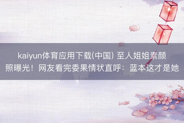 kaiyun体育应用下载(中国) 至人姐姐素颜照曝光！网友看完委果情状直呼：蓝本这才是她