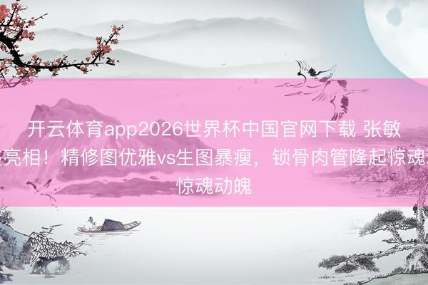 开云体育app2026世界杯中国官网下载 张敏久违亮相！精修图优雅vs生图暴瘦，锁骨肉管隆起惊魂动魄