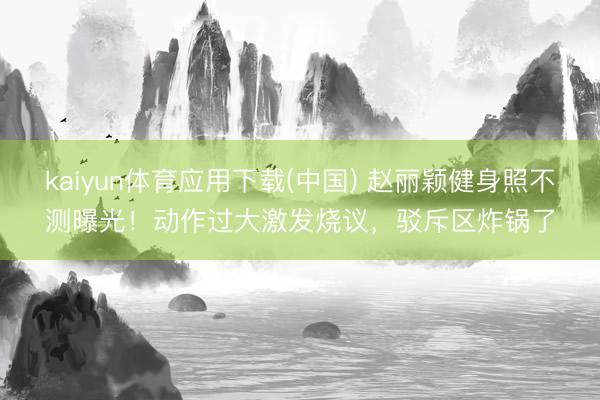 kaiyun体育应用下载(中国) 赵丽颖健身照不测曝光!动作过大激发烧议,驳斥区炸锅了
