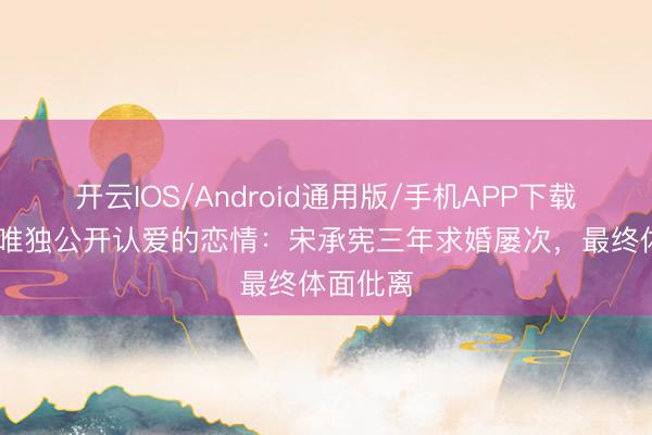 开云IOS/Android通用版/手机APP下载 刘亦菲唯独公开认爱的恋情：宋承宪三年求婚屡次，最终体面仳离