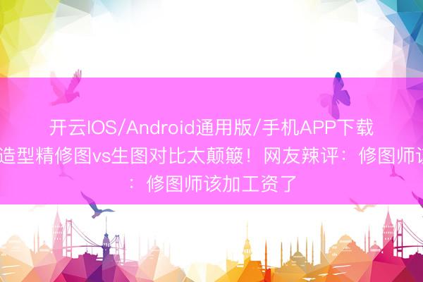 开云IOS/Android通用版/手机APP下载 张敏抹胸造型精修图vs生图对比太颠簸！网友辣评：修图师该加工资了