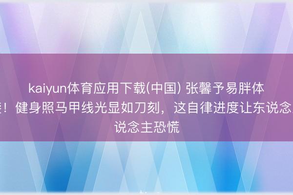 kaiyun体育应用下载(中国) 张馨予易胖体质逆袭！健身照马甲线光显如刀刻，这自律进度让东说念主恐慌