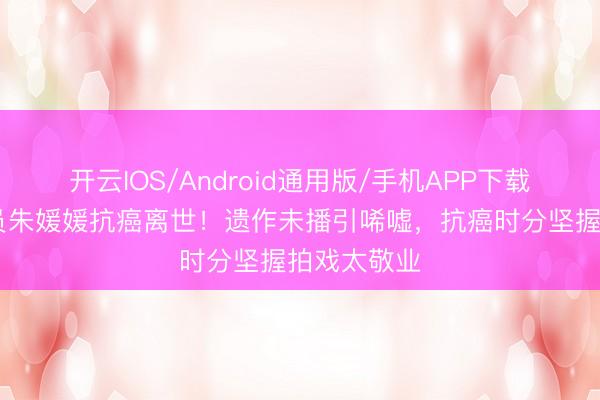 开云IOS/Android通用版/手机APP下载 有名女演员朱媛媛抗癌离世！遗作未播引唏嘘，抗癌时分坚握拍戏太敬业