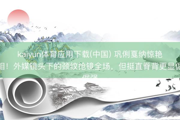 kaiyun体育应用下载(中国) 巩俐戛纳惊艳亮相!外媒镜头下的颈纹抢镜全场,但挺直脊背更显倔强