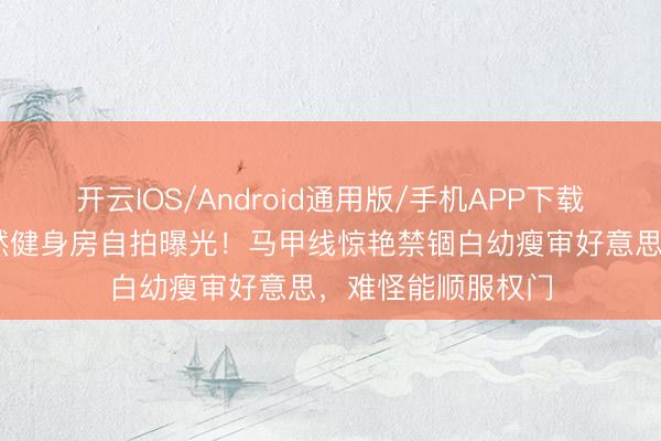 开云IOS/Android通用版/手机APP下载 俄蒙混血女神娜然健身房自拍曝光！马甲线惊艳禁锢白幼瘦审好意思，难怪能顺服权门