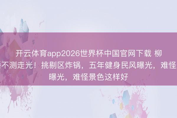 开云体育app2026世界杯中国官网下载 柳岩健身直播不测走光！挑剔区炸锅，五年健身民风曝光，难怪景色这样好
