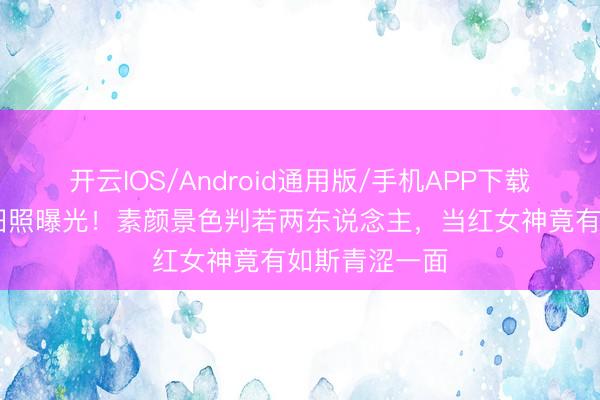 开云IOS/Android通用版/手机APP下载 刘诗诗早年旧照曝光！素颜景色判若两东说念主，当红女神竟有如斯青涩一面