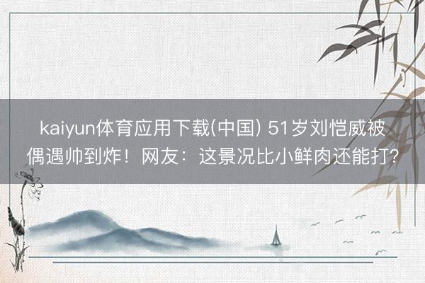 kaiyun体育应用下载(中国) 51岁刘恺威被偶遇帅到炸！网友：这景况比小鲜肉还能打？