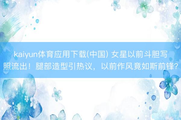 kaiyun体育应用下载(中国) 女星以前斗胆写照流出！腿部造型引热议，以前作风竟如斯前锋？