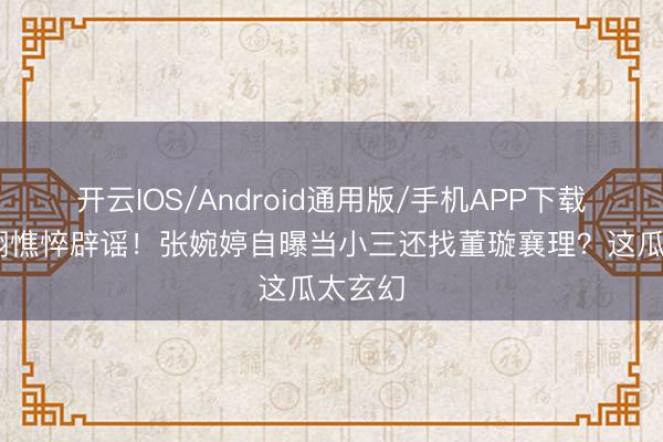 开云IOS/Android通用版/手机APP下载 高云翔憔悴辟谣!张婉婷自曝当小三还找董璇襄理?这瓜太玄幻
