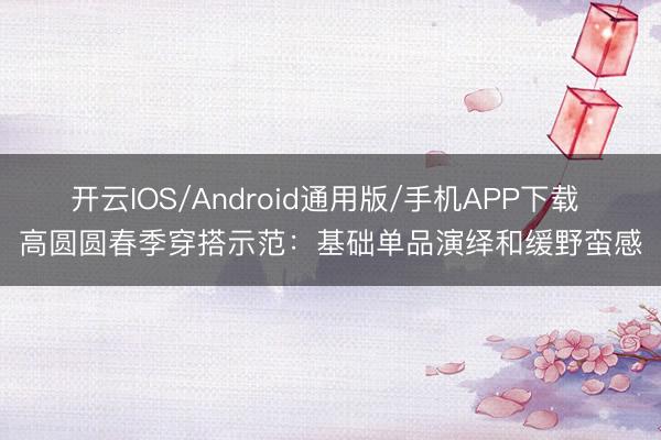 开云IOS/Android通用版/手机APP下载 高圆圆春季穿搭示范：基础单品演绎和缓野蛮感