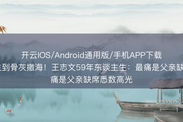 开云IOS/Android通用版/手机APP下载 从车祸考生到骨灰撒海！王志文59年东谈主生：最痛是父亲缺席悉数高光