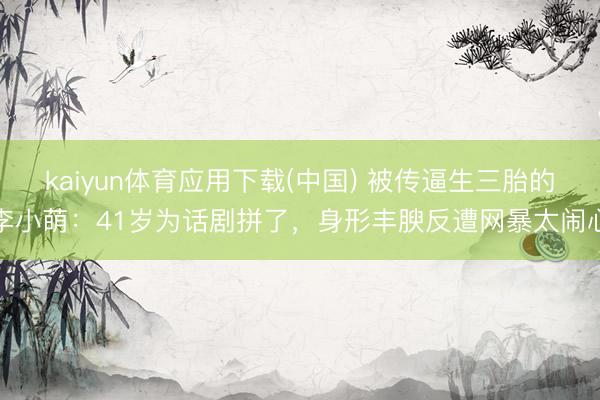 kaiyun体育应用下载(中国) 被传逼生三胎的李小萌：41岁为话剧拼了，身形丰腴反