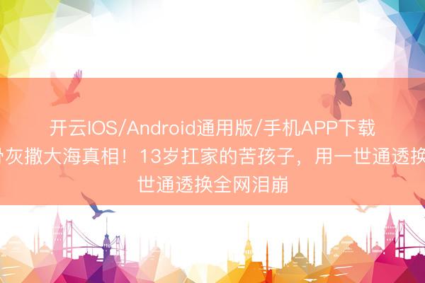 开云IOS/Android通用版/手机APP下载 王志文骨灰撒大海真相！13岁扛家的苦孩子，用一世通透换全网泪崩