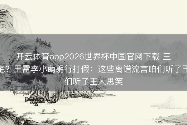 开云体育app2026世界杯中国官网下载 三胎？豪宅？王雷李小萌躬行打假：这些离谱流