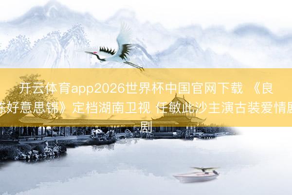 开云体育app2026世界杯中国官网下载 《良陈好意思锦》定档湖南卫视 任敏此沙主演古装爱情剧