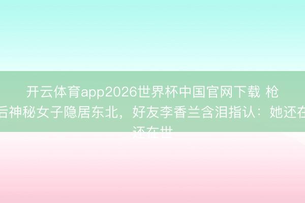 开云体育app2026世界杯中国官网下载 枪毙后神秘女子隐居东北，好友李香兰含泪指认：她还在世