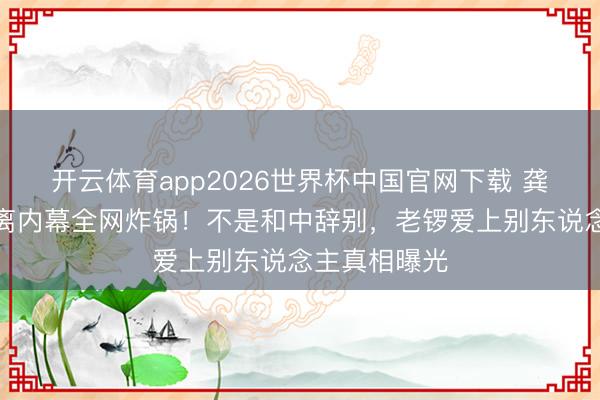 开云体育app2026世界杯中国官网下载 龚琳娜自曝仳离内幕全网炸锅！不是和中辞别，老锣爱上别东说念主真相曝光