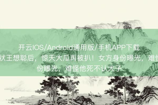 开云IOS/Android通用版/手机APP下载 黄一鸣布告告状王想聪后，惊天大瓜再被扒！女方身份曝光，难怪他死不认犬子