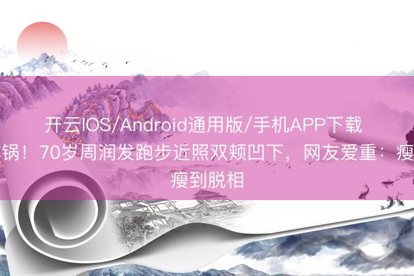 开云IOS/Android通用版/手机APP下载 全网炸锅！70岁周润发跑步近照双颊凹下，网友爱重：瘦到脱相