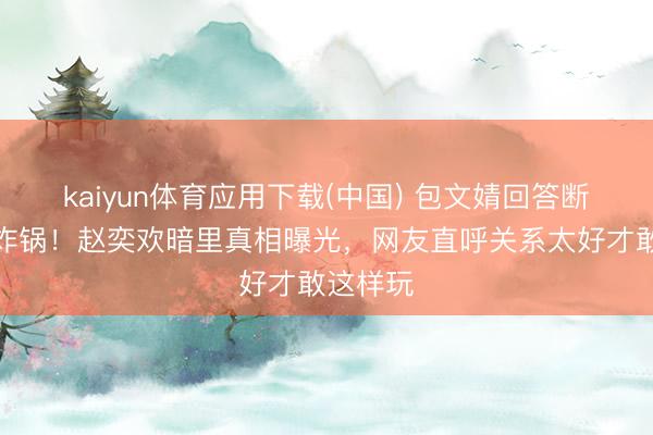 kaiyun体育应用下载(中国) 包文婧回答断联传闻炸锅！赵奕欢暗里真相曝光，网友直呼关系太好才敢这样玩