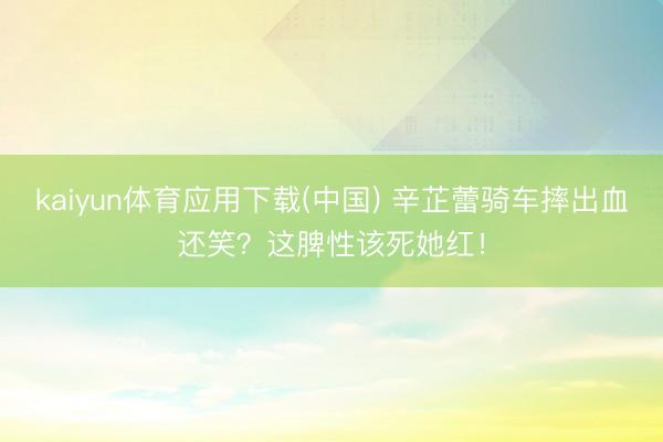 kaiyun体育应用下载(中国) 辛芷蕾骑车摔出血还笑？这脾性该死她红！
