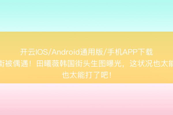 开云IOS/Android通用版/手机APP下载 素颜逛街被偶遇！田曦薇韩国街头生图曝光，这状况也太能打了吧！