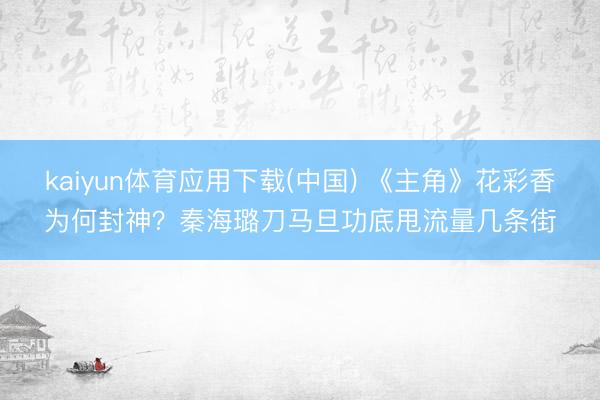 kaiyun体育应用下载(中国) 《主角》花彩香为何封神？秦海璐刀马旦功底甩流量几条街