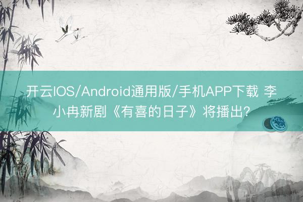 开云IOS/Android通用版/手机APP下载 李小冉新剧《有喜的日子》将播出?