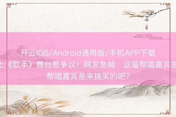开云IOS/Android通用版/手机APP下载 锤娜丽莎站上《歌手》舞台惹争议！网友急喊：这届帮唱嘉宾是来搞笑的吧？
