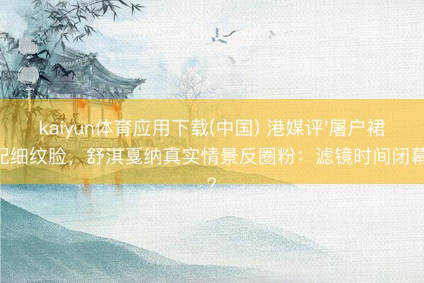 kaiyun体育应用下载(中国) 港媒评'屠户裙'配细纹脸，舒淇戛纳真实情景反圈粉：滤镜时间闭幕？