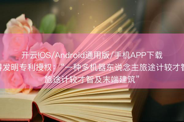 开云IOS/Android通用版/手机APP下载 普天科技取得发明专利授权：“一种多机器东说念主旅途计较才智及末端建筑”