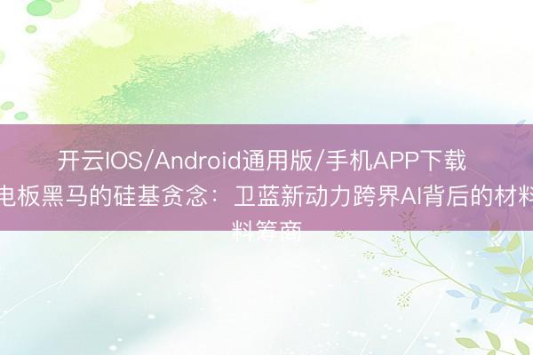 开云IOS/Android通用版/手机APP下载 固态电板黑马的硅基贪念：卫蓝新动力跨界AI背后的材料筹商