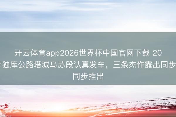开云体育app2026世界杯中国官网下载 2026年独库公路塔城乌苏段认真发车，三条杰作露出同步推出