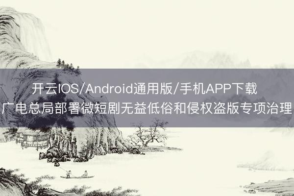 开云IOS/Android通用版/手机APP下载 广电总局部署微短剧无益低俗和侵权盗版专项治理
