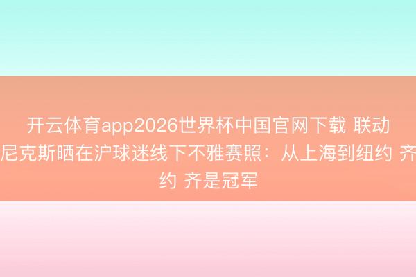 开云体育app2026世界杯中国官网下载 联动上了！尼克斯晒在沪球迷线下不雅赛照：从上海到纽约 齐是冠军