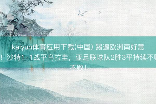 kaiyun体育应用下载(中国) 踢遍欧洲南好意思！沙特1-1战平乌拉圭，亚足联球队2胜3平持续不败！