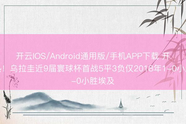 开云IOS/Android通用版/手机APP下载 开局慢热！乌拉圭近9届寰球杯首战5平3负仅2018年1-0小胜埃及