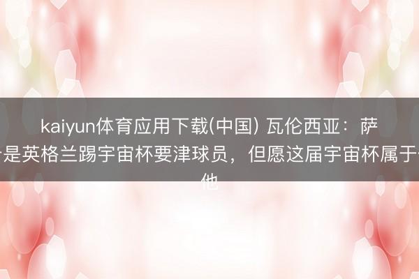 kaiyun体育应用下载(中国) 瓦伦西亚：萨卡是英格兰踢宇宙杯要津球员，但愿这届宇宙杯属于他