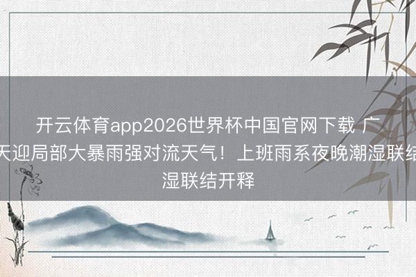 开云体育app2026世界杯中国官网下载 广东当天迎局部大暴雨强对流天气！上班雨系夜晚潮湿联结开释