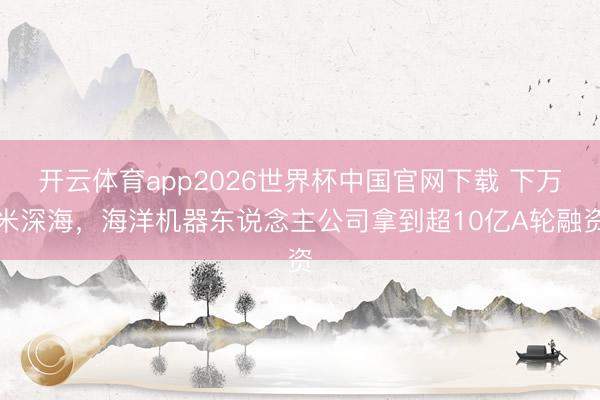 开云体育app2026世界杯中国官网下载 下万米深海，海洋机器东说念主公司拿到超10亿A轮融资
