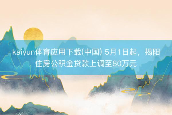 kaiyun体育应用下载(中国) 5月1日起，揭阳住房公积金贷款上调至80万元