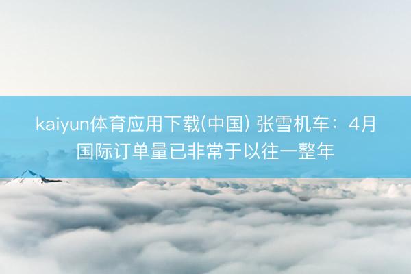 kaiyun体育应用下载(中国) 张雪机车:4月国际订单量已非常于以往一整年