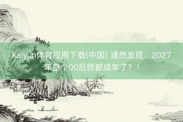kaiyun体育应用下载(中国) 遽然发现:2027年整个00后就都成年了?!